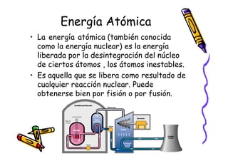 Energía Atómica
• La energía atómica (también conocida
  como la energía nuclear) es la energía
  liberada por la desintegración del núcleo
  de ciertos átomos , los átomos inestables.
• Es aquella que se libera como resultado de
  cualquier reacción nuclear. Puede
  obtenerse bien por fisión o por fusión.
 