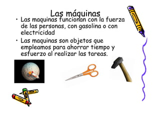 Las máquinas
• Las maquinas funcionan con la fuerza
  de las personas, con gasolina o con
  electricidad
• Las maquinas son objetos que
  empleamos para ahorrar tiempo y
  esfuerzo al realizar las tareas.
 
