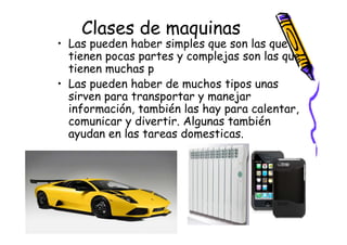 Clases de maquinas
• Las pueden haber simples que son las que
  tienen pocas partes y complejas son las que
  tienen muchas p
• Las pueden haber de muchos tipos unas
  sirven para transportar y manejar
  información, también las hay para calentar,
  comunicar y divertir. Algunas también
  ayudan en las tareas domesticas.
 