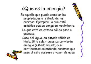 ¿Que es la energía?
Es aquello que puede cambiar las
  propiedades o estado de los
  cuerpos. Ejemplo= Lo que está
  estático que se ponga en movimiento.
 Lo que está en estado sólido pase a
  gaseoso.
 Caso del Agua, en estado sólido es
  hielo. Si lo calentamos se convierte
  en agua (estado liquido) y si
  continuamos calentando haremos que
  pase al esto gaseoso o vapor de agua
 