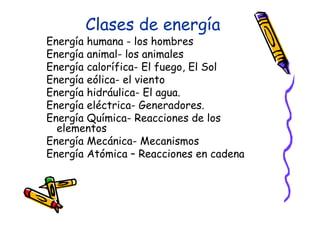 Clases de energía
Energía humana - los hombres
Energía animal- los animales
Energía calorífica- El fuego, El Sol
Energía eólica- el viento
Energía hidráulica- El agua.
Energía eléctrica- Generadores.
Energía Química- Reacciones de los
  elementos
Energía Mecánica- Mecanismos
Energía Atómica – Reacciones en cadena
 