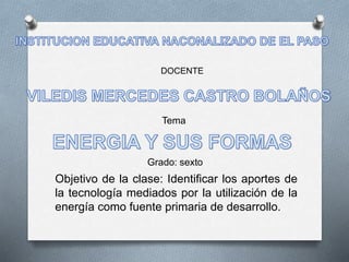 DOCENTE 
Tema 
Grado: sexto 
Objetivo de la clase: Identificar los aportes de 
la tecnología mediados por la utilización de la 
energía como fuente primaria de desarrollo. 
 