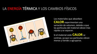 LA ENERGÍA TÉRMICA Y LOS CAMBIOS FÍSICOS
Los materiales que absorben
CALOR experimentan una
variación de volumen, debido a que
las partículas del material vibran más
rápido y se separan.
Si el material cede CALOR se
contrae, ya que sus partículas vibran
menos y tiende a agruparse.
 