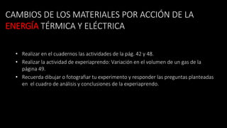 CAMBIOS DE LOS MATERIALES POR ACCIÓN DE LA
ENERGÍA TÉRMICA Y ELÉCTRICA
• Realizar en el cuadernos las actividades de la pág. 42 y 48.
• Realizar la actividad de experiaprendo: Variación en el volumen de un gas de la
página 49.
• Recuerda dibujar o fotografiar tu experimento y responder las preguntas planteadas
en el cuadro de análisis y conclusiones de la experiaprendo.
 