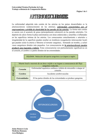 La enfermedad adquirida más común de las arterias en los países desarrollados es la arterioesclerosis (endurecimiento de las arterias), enfermedad característica por el engrosamiento y pérdida de elasticidad de las paredes de las arterias. La forma más común se asocia con el acumulo de grasa (principalmente colesterol) en las paredes arteriales. Un depósito de calcio forma la placa ateromatosa con áreas endurecidas y amarillas o inflamadas en las superficies intimas de las arterias. Los consecuentes estrechamiento s arteriales e irregularidad de la superficie pueden resultar en trombosis (coagulación intravascular local) que pueden ocluir la arteria o liberarse al torrente sanguíneo,  formando un trombo, y ocluir vasos sanguíneos distales más pequeños. Las consecuencias de la arterioesclerosis pueden producir una isquemia e infarto. Estas consecuencias son particularmente significativas en el corazón, al cerebro o a partes distales de las extremidades.<br />ISQUEMIA:  Reducción del aporte sanguíneo a un órgano o región.<br />INFARTOMuerte local o necrosis de un área o tejido o un órgano a consecuencia del flujo sanguíneo reducido.CorazónEnfermedad isquémica cardiaca e infarto de miocardio o ataque al corazón.CerebroAccidente cerebrovascular.ExtremidadesEl las partes distales de las extremidades se produce gangrena.<br />