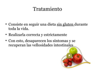 Tratamiento


    Consiste en seguir una dieta sin gluten durante
    toda la vida.

    Realizarla correcta y estrictamente

    Con esto, desaparecen los síntomas y se
    recuperan las vellosidades intestinales
 