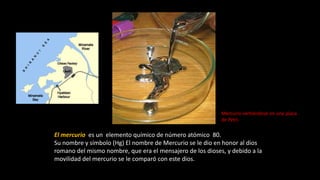 El mercurio es un elemento químico de número atómico 80.
Su nombre y símbolo (Hg) El nombre de Mercurio se le dio en honor al dios
romano del mismo nombre, que era el mensajero de los dioses, y debido a la
movilidad del mercurio se le comparó con este dios.
Mercurio vertiéndose en una placa
de Petri.