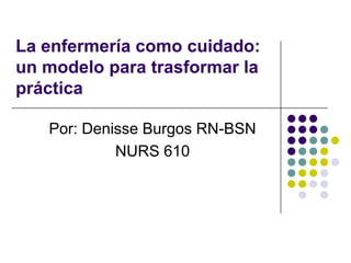La enfermería como cuidado:
un modelo para trasformar la
práctica

   Por: Denisse Burgos RN-BSN
            NURS 610
 