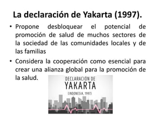La declaración de Yakarta (1997).
• Propone desbloquear el potencial de
promoción de salud de muchos sectores de
la sociedad de las comunidades locales y de
las familias
• Considera la cooperación como esencial para
crear una alianza global para la promoción de
la salud.
 
