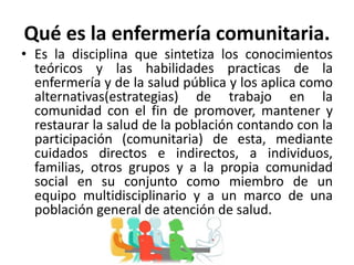 Qué es la enfermería comunitaria.
• Es la disciplina que sintetiza los conocimientos
teóricos y las habilidades practicas de la
enfermería y de la salud pública y los aplica como
alternativas(estrategias) de trabajo en la
comunidad con el fin de promover, mantener y
restaurar la salud de la población contando con la
participación (comunitaria) de esta, mediante
cuidados directos e indirectos, a individuos,
familias, otros grupos y a la propia comunidad
social en su conjunto como miembro de un
equipo multidisciplinario y a un marco de una
población general de atención de salud.
 