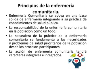 Principios de la enfermería
comunitaria.
• Enfermería Comunitaria se apoya en una base
solida de enfermería integrando a su práctica de
conocimientos de salud pública.
• La responsabilidad de la enfermería comunitaria
en la población como un todo.
• La naturaleza de la práctica de la enfermería
comunitaria se fundamenta a las necesidades
y problemas de salud prioritarios de la población
desde los procesos participantes.
• La acción de enfermería comunitaria tendrá
caracteres integrales e integrados.
 