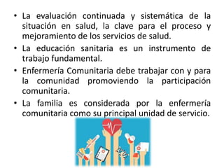 • La evaluación continuada y sistemática de la
situación en salud, la clave para el proceso y
mejoramiento de los servicios de salud.
• La educación sanitaria es un instrumento de
trabajo fundamental.
• Enfermería Comunitaria debe trabajar con y para
la comunidad promoviendo la participación
comunitaria.
• La familia es considerada por la enfermería
comunitaria como su principal unidad de servicio.
 