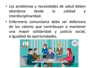 • Los problemas y necesidades de salud deben
abordarse desde la calidad y
interdisciplinaridad.
• Enfermería comunitaria debe ser defensora
de los valores que contribuyan a mantener
una mayor solidaridad y justicia social,
e igualdad de oportunidades.
 