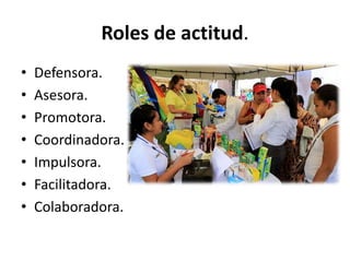 Roles de actitud.
• Defensora.
• Asesora.
• Promotora.
• Coordinadora.
• Impulsora.
• Facilitadora.
• Colaboradora.
 