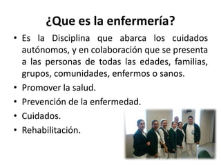¿Que es la enfermería?
• Es la Disciplina que abarca los cuidados
autónomos, y en colaboración que se presenta
a las personas de todas las edades, familias,
grupos, comunidades, enfermos o sanos.
• Promover la salud.
• Prevención de la enfermedad.
• Cuidados.
• Rehabilitación.
 