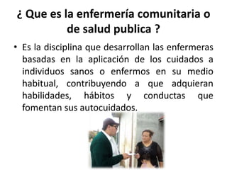 ¿ Que es la enfermería comunitaria o
de salud publica ?
• Es la disciplina que desarrollan las enfermeras
basadas en la aplicación de los cuidados a
individuos sanos o enfermos en su medio
habitual, contribuyendo a que adquieran
habilidades, hábitos y conductas que
fomentan sus autocuidados.
 