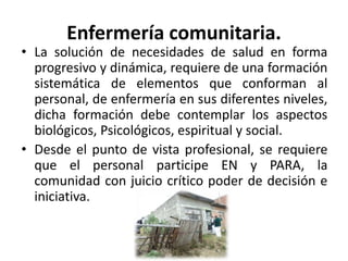 Enfermería comunitaria.
• La solución de necesidades de salud en forma
progresivo y dinámica, requiere de una formación
sistemática de elementos que conforman al
personal, de enfermería en sus diferentes niveles,
dicha formación debe contemplar los aspectos
biológicos, Psicológicos, espiritual y social.
• Desde el punto de vista profesional, se requiere
que el personal participe EN y PARA, la
comunidad con juicio crítico poder de decisión e
iniciativa.
 