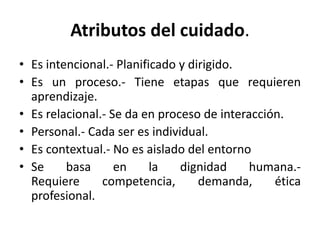 Atributos del cuidado.
• Es intencional.- Planificado y dirigido.
• Es un proceso.- Tiene etapas que requieren
aprendizaje.
• Es relacional.- Se da en proceso de interacción.
• Personal.- Cada ser es individual.
• Es contextual.- No es aislado del entorno
• Se basa en la dignidad humana.-
Requiere competencia, demanda, ética
profesional.
 