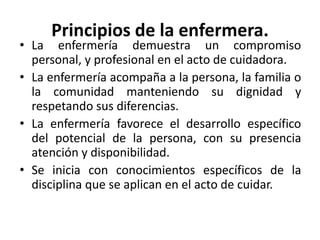 Principios de la enfermera.
• La enfermería demuestra un compromiso
personal, y profesional en el acto de cuidadora.
• La enfermería acompaña a la persona, la familia o
la comunidad manteniendo su dignidad y
respetando sus diferencias.
• La enfermería favorece el desarrollo específico
del potencial de la persona, con su presencia
atención y disponibilidad.
• Se inicia con conocimientos específicos de la
disciplina que se aplican en el acto de cuidar.
 