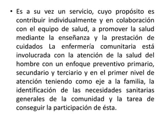 • Es a su vez un servicio, cuyo propósito es
contribuir individualmente y en colaboración
con el equipo de salud, a promover la salud
mediante la enseñanza y la prestación de
cuidados La enfermería comunitaria está
involucrada con la atención de la salud del
hombre con un enfoque preventivo primario,
secundario y terciario y en el primer nivel de
atención teniendo como eje a la familia, la
identificación de las necesidades sanitarias
generales de la comunidad y la tarea de
conseguir la participación de ésta.
 
