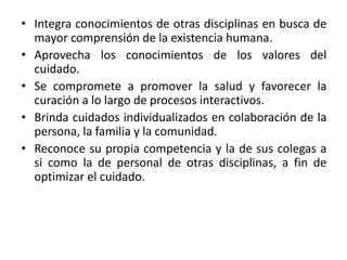 • Integra conocimientos de otras disciplinas en busca de
mayor comprensión de la existencia humana.
• Aprovecha los conocimientos de los valores del
cuidado.
• Se compromete a promover la salud y favorecer la
curación a lo largo de procesos interactivos.
• Brinda cuidados individualizados en colaboración de la
persona, la familia y la comunidad.
• Reconoce su propia competencia y la de sus colegas a
si como la de personal de otras disciplinas, a fin de
optimizar el cuidado.
 