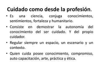 Cuidado como desde la profesión.
• Es una ciencia, conjuga conocimientos,
sentimientos, fortaleza y humanitario.
• Consiste en demostrar la autonomía del
conocimiento del ser cuidado. Y del propio
cuidador.
• Regular siempre un espacio, un escenario y un
contexto.
• Quien cuida posee conocimiento, compromiso,
auto capacitación, arte, práctica y ética.
 