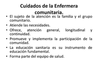 Cuidados de la Enfermera
comunitaria.
• El sujeto de la atención es la familia y el grupo
comunitario.
• Atiende las necesidades.
• Ofrece, atención general, longitudinal y
continuidad.
• Promueve y implementa la participación de la
comunidad.
• La educación sanitaria es su instrumento de
educación fundamental.
• Forma parte del equipo de salud.
 