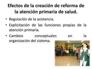 Efectos de la creación de reforma de
la atención primaria de salud.
• Regulación de la asistencia.
• Explicitación de las funciones propias de la
atención primaria.
• Cambios conceptuales en la
organización del sistema.
 
