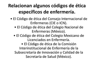 Relacionan algunos códigos de ética
específicos de enfermería.
• El Código de ética del Consejo Internacional de
Enfermeras (CIE o ICN).
• El Código de ética del Colegio Nacional de
Enfermeras (México).
• El Código de ética del Colegio Mexicano de
Licenciados en Enfermería.
• El Código de ética de la Comisión
Interinstitucional de Enfermería de la
Subsecretaría de Innovación y Calidad de la
Secretaría de Salud (México).
 