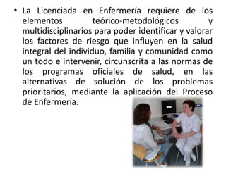 • La Licenciada en Enfermería requiere de los
elementos teórico-metodológicos y
multidisciplinarios para poder identificar y valorar
los factores de riesgo que influyen en la salud
integral del individuo, familia y comunidad como
un todo e intervenir, circunscrita a las normas de
los programas oficiales de salud, en las
alternativas de solución de los problemas
prioritarios, mediante la aplicación del Proceso
de Enfermería.
 