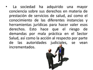 • La sociedad ha adquirido una mayor
conciencia sobre sus derechos en materia de
prestación de servicios de salud, así como el
conocimiento de las diferentes instancias y
herramientas jurídicas para hacer valer esos
derechos. Esto hace que el riesgo de
demandas por mala práctica en el Sector
Salud, así como la acción al respecto por parte
de las autoridades judiciales, se vean
incrementados.
 