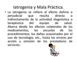 Iatrogenia y Mala Práctica.
• La iatrogenia se refiere al efecto dañino o
perjudicial que resulta directa o
indirectamente de la actividad diagnóstica o
terapéutica del equipo de salud.
Abarca desde los efectos colaterales de los
medicamentos, las secuelas de los
procedimientos, los daños ocasionados por el
uso de tecnología, etc., hasta los errores por
acción u omisión de los prestadores de
servicios.
 