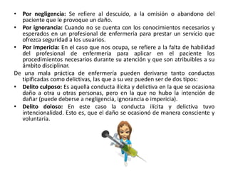 • Por negligencia: Se refiere al descuido, a la omisión o abandono del
paciente que le provoque un daño.
• Por ignorancia: Cuando no se cuenta con los conocimientos necesarios y
esperados en un profesional de enfermería para prestar un servicio que
ofrezca seguridad a los usuarios.
• Por impericia: En el caso que nos ocupa, se refiere a la falta de habilidad
del profesional de enfermería para aplicar en el paciente los
procedimientos necesarios durante su atención y que son atribuibles a su
ámbito disciplinar.
De una mala práctica de enfermería pueden derivarse tanto conductas
tipificadas como delictivas, las que a su vez pueden ser de dos tipos:
• Delito culposo: Es aquella conducta ilícita y delictiva en la que se ocasiona
daño a otra u otras personas, pero en la que no hubo la intención de
dañar (puede deberse a negligencia, ignorancia o impericia).
• Delito doloso: En este caso la conducta ilícita y delictiva tuvo
intencionalidad. Esto es, que el daño se ocasionó de manera consciente y
voluntaria.
 