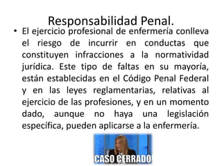 Responsabilidad Penal.
• El ejercicio profesional de enfermería conlleva
el riesgo de incurrir en conductas que
constituyen infracciones a la normatividad
jurídica. Este tipo de faltas en su mayoría,
están establecidas en el Código Penal Federal
y en las leyes reglamentarias, relativas al
ejercicio de las profesiones, y en un momento
dado, aunque no haya una legislación
específica, pueden aplicarse a la enfermería.
 