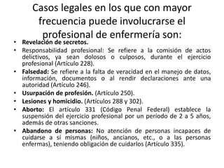 Casos legales en los que con mayor
frecuencia puede involucrarse el
profesional de enfermería son:
• Revelación de secretos.
• Responsabilidad profesional: Se refiere a la comisión de actos
delictivos, ya sean dolosos o culposos, durante el ejercicio
profesional (Artículo 228).
• Falsedad: Se refiere a la falta de veracidad en el manejo de datos,
información, documentos o al rendir declaraciones ante una
autoridad (Artículo 246).
• Usurpación de profesión. (Artículo 250).
• Lesiones y homicidio. (Artículos 288 y 302).
• Aborto: El artículo 331 (Código Penal Federal) establece la
suspensión del ejercicio profesional por un período de 2 a 5 años,
además de otras sanciones.
• Abandono de personas: No atención de personas incapaces de
cuidarse a sí mismas (niños, ancianos, etc., o a las personas
enfermas), teniendo obligación de cuidarlos (Artículo 335).
 