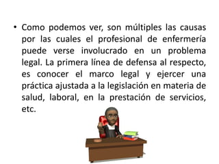 • Como podemos ver, son múltiples las causas
por las cuales el profesional de enfermería
puede verse involucrado en un problema
legal. La primera línea de defensa al respecto,
es conocer el marco legal y ejercer una
práctica ajustada a la legislación en materia de
salud, laboral, en la prestación de servicios,
etc.
 