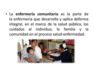 • La enfermería comunitaria es la parte de
la enfermería que desarrolla y aplica deforma
integral, en el marco de la salud pública, los
cuidados al individuo, la familia y la
comunidad en el proceso salud-enfermedad.
 