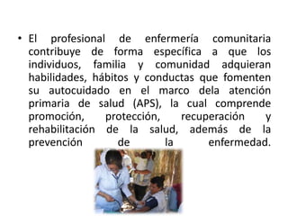 • El profesional de enfermería comunitaria
contribuye de forma específica a que los
individuos, familia y comunidad adquieran
habilidades, hábitos y conductas que fomenten
su autocuidado en el marco dela atención
primaria de salud (APS), la cual comprende
promoción, protección, recuperación y
rehabilitación de la salud, además de la
prevención de la enfermedad.
 