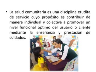 • La salud comunitaria es una disciplina erudita
de servicio cuyo propósito es contribuir de
manera individual y colectiva a promover un
nivel funcional óptimo del usuario o cliente
mediante la enseñanza y prestación de
cuidados.
 