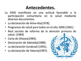 Antecedentes.
La OMS manifiesta en una actitud favorable a la
participación comunitaria en la salud mediante
diversos documentos.
• La declaración de Alma-Ata(1978).
• Programas de salud para todos en el año 2000 (1981)
• Real secreto de reforma de la atención primaria de
salud. (1984)
• Carta de Ottawa(1984).
• Declaración de Adelaida(1988).
• La declaración Sundsvall (1991).
• La declaración de Yakarta(1997).
 
