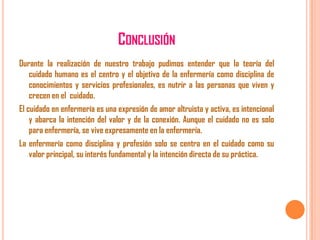 CONCLUSIÓN
Durante la realización de nuestro trabajo pudimos entender que la teoría del
cuidado humano es el centro y el objetivo de la enfermería como disciplina de
conocimientos y servicios profesionales, es nutrir a las personas que viven y
crecen en el cuidado.
El cuidado en enfermería es una expresión de amor altruista y activa, es intencional
y abarca la intención del valor y de la conexión. Aunque el cuidado no es solo
para enfermería, se vive expresamente en la enfermería.
La enfermería como disciplina y profesión solo se centra en el cuidado como su
valor principal, su interés fundamental y la intención directa de su práctica.

 