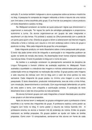 10




extinção. E os textos também instigavam o aluno a pesquisar sobre os temas e mostrá-los
no blog. A pesquisa foi composta de imagem indicando a fonte e resumo de uma notícia
com link sobre o tema escolhido pelo grupo. E ao final de sua pesquisa o aluno produziu
um texto dissertativo e postou no blog.
      Na Webquest constaram as tarefas as quais possuíam regras que direcionaram e
organizaram a execução. Ter regras fez parte da estratégia pedagógica e proporcionou
autonomia a turma. Os alunos organizaram-se em grupos de sete integrantes e
escolheram um dos temas. Foi proibido o acesso ao Orkut penalizando com a perda de
um ponto para quem o fez. Orienta os grupos a lerem e selecionarem da Internet imagens
indicando a fonte e notícias com resumo e link com endereço sobre o tema do grupo e
postá-los no blog. Mas cada integrante do grupo fez uma postagem.
     Cada integrante produziu um texto dissertativo sobre o tema pesquisado pelo grupo.
O texto não pode conter erros de ortografia e acentuação e os integrantes puderam se
ajudar na tarefa de revisão dos textos. As dissertações foram textos originais baseadas
nas leituras feitas. O texto foi postado no blog com o nome do autor.
      As tarefas e a avaliação constaram no planejamento semestral da disciplina de
Língua Portuguesa e tiveram critérios de avaliação explícitos no Webquest. Foram
avaliadas a qualidade e a relevância das imagens e notícias selecionadas pelo grupo e a
colaboração entre os integrantes na realização das tarefas. O grupo postou sete imagens
e sete resumos de notícias com link no blog com o valor de cinco pontos na nota
semestral. Cada integrante do grupo postou no mínimo uma imagem e uma notícia
pesquisada. O texto dissertativo, produzido individualmente, teve de vinte a trinta linhas,
com introdução, desenvolvimento e conclusão. Com argumentação defendendo um ponto
de vista sobre o tema, com ortografia e acentuação corretas. A produção do texto
dissertativo teve o valor de cinco pontos na nota semestral.
      Os alunos formaram grupos com sete integrantes e tiveram liberdade para escolher
o seu grupo e um dos temas propostos.
      Após os alunos lerem o webquest, os grupos entregaram para a professora o tema
escolhido e os nomes dos integrantes do grupo. A professora explicou como postar as
imagens com fonte no blog. E como postar o resumo da notícia fazendo link.               A
professora ensinou os alunos a fazerem link do endereço da notícia. Então os grupos
realizaram as tarefas propostas. Os grupos podiam se ajudar em todas as tarefas
propostas. Como eram 12 computadores, sentavam-se três alunos em frente de cada
 