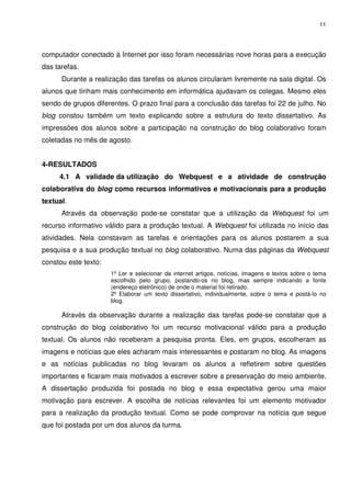 11




computador conectado à Internet por isso foram necessárias nove horas para a execução
das tarefas.
      Durante a realização das tarefas os alunos circularam livremente na sala digital. Os
alunos que tinham mais conhecimento em informática ajudavam os colegas. Mesmo eles
sendo de grupos diferentes. O prazo final para a conclusão das tarefas foi 22 de julho. No
blog constou também um texto explicando sobre a estrutura do texto dissertativo. As
impressões dos alunos sobre a participação na construção do blog colaborativo foram
coletadas no mês de agosto.


4-RESULTADOS
     4.1 A validade da utilização do Webquest e a atividade de construção
colaborativa do blog como recursos informativos e motivacionais para a produção
textual.
      Através da observação pode-se constatar que a utilização da Webquest foi um
recurso informativo válido para a produção textual. A Webquest foi utilizada no início das
atividades. Nela constavam as tarefas e orientações para os alunos postarem a sua
pesquisa e a sua produção textual no blog colaborativo. Numa das páginas da Webquest
constou este texto:
                      1º Ler e selecionar da internet artigos, notícias, imagens e textos sobre o tema
                      escolhido pelo grupo, postando-os no blog, mas sempre indicando a fonte
                      (endereço eletrônico) de onde o material foi retirado.
                      2º Elaborar um texto dissertativo, individualmente, sobre o tema e postá-lo no
                      blog.

      Através da observação durante a realização das tarefas pode-se constatar que a
construção do blog colaborativo foi um recurso motivacional válido para a produção
textual. Os alunos não receberam a pesquisa pronta. Eles, em grupos, escolheram as
imagens e notícias que eles acharam mais interessantes e postaram no blog. As imagens
e as notícias publicadas no blog levaram os alunos a refletirem sobre questões
importantes e ficaram mais motivados a escrever sobre a preservação do meio ambiente.
A dissertação produzida foi postada no blog e essa expectativa gerou uma maior
motivação para escrever. A escolha de notícias relevantes foi um elemento motivador
para a realização da produção textual. Como se pode comprovar na notícia que segue
que foi postada por um dos alunos da turma.
 