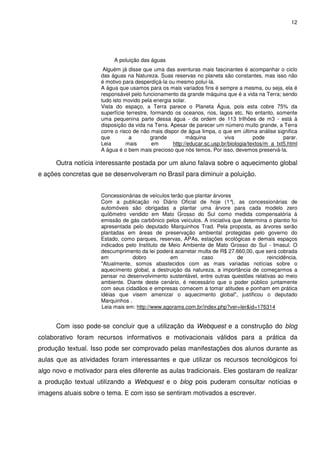 12




                          A poluição das águas
                      Alguém já disse que uma das aventuras mais fascinantes é acompanhar o ciclo
                     das águas na Natureza. Suas reservas no planeta são constantes, mas isso não
                     é motivo para desperdiçá-la ou mesmo poluí-la.
                     A água que usamos para os mais variados fins é sempre a mesma, ou seja, ela é
                     responsável pelo funcionamento da grande máquina que é a vida na Terra; sendo
                     tudo isto movido pela energia solar.
                     Vista do espaço, a Terra parece o Planeta Água, pois esta cobre 75% da
                     superfície terrestre, formando os oceanos, rios, lagos etc. No entanto, somente
                     uma pequenina parte dessa água - da ordem de 113 trilhões de m3 - está à
                     disposição da vida na Terra. Apesar de parecer um número muito grande, a Terra
                     corre o risco de não mais dispor de água limpa, o que em última análise significa
                     que         a         grande        máquina         viva         pode        parar.
                     Leia       mais        em     http://educar.sc.usp.br/biologia/textos/m_a_txt5.html
                     A água é o bem mais precioso que nós temos. Por isso, devemos preservá-la.

      Outra notícia interessante postada por um aluno falava sobre o aquecimento global
e ações concretas que se desenvolveram no Brasil para diminuir a poluição.


                     Concessionárias de veículos terão que plantar árvores
                     Com a publicação no Diário Oficial de hoje (1° as concessionárias de
                                                                           ),
                     automóveis são obrigadas a plantar uma árvore para cada modelo zero
                     quilômetro vendido em Mato Grosso do Sul como medida compensatória à
                     emissão de gás carbônico pelos veículos. A iniciativa que determina o plantio foi
                     apresentada pelo deputado Marquinhos Trad. Pela proposta, as árvores serão
                     plantadas em áreas de preservação ambiental protegidas pelo governo do
                     Estado, como parques, reservas, APAs, estações ecológicas e demais espaços
                     indicados pelo Instituto de Meio Ambiente de Mato Grosso do Sul - Imasul. O
                     descumprimento da lei poderá acarretar multa de R$ 27.660,00, que será cobrada
                     em           dobro          em           caso            de        reincidência.
                     "Atualmente, somos abastecidos com as mais variadas notícias sobre o
                     aquecimento global, a destruição da natureza, a importância de começarmos a
                     pensar no desenvolvimento sustentável, entre outras questões relativas ao meio
                     ambiente. Diante deste cenário, é necessário que o poder público juntamente
                     com seus cidadãos e empresas comecem a tomar atitudes e ponham em prática
                     idéias que visem amenizar o aquecimento global", justificou o deputado
                     Marquinhos .
                     Leia mais em: http://www.agorams.com.br/index.php?ver=ler&id=176314


      Com isso pode-se concluir que a utilização da Webquest e a construção do blog
colaborativo foram recursos informativos e motivacionais válidos para a prática da
produção textual. Isso pode ser comprovado pelas manifestações dos alunos durante as
aulas que as atividades foram interessantes e que utilizar os recursos tecnológicos foi
algo novo e motivador para eles diferente as aulas tradicionais. Eles gostaram de realizar
a produção textual utilizando a Webquest e o blog pois puderam consultar notícias e
imagens atuais sobre o tema. E com isso se sentiram motivados a escrever.
 