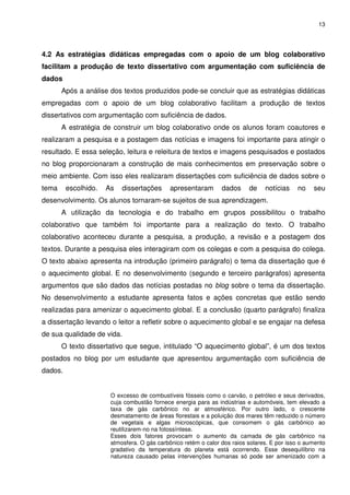 13




4.2 As estratégias didáticas empregadas com o apoio de um blog colaborativo
facilitam a produção de texto dissertativo com argumentação com suficiência de
dados
       Após a análise dos textos produzidos pode-se concluir que as estratégias didáticas
empregadas com o apoio de um blog colaborativo facilitam a produção de textos
dissertativos com argumentação com suficiência de dados.
       A estratégia de construir um blog colaborativo onde os alunos foram coautores e
realizaram a pesquisa e a postagem das notícias e imagens foi importante para atingir o
resultado. E essa seleção, leitura e releitura de textos e imagens pesquisados e postados
no blog proporcionaram a construção de mais conhecimentos em preservação sobre o
meio ambiente. Com isso eles realizaram dissertações com suficiência de dados sobre o
tema     escolhido.   As   dissertações      apresentaram       dados     de    notícias    no    seu
desenvolvimento. Os alunos tornaram-se sujeitos de sua aprendizagem.
       A utilização da tecnologia e do trabalho em grupos possibilitou o trabalho
colaborativo que também foi importante para a realização do texto. O trabalho
colaborativo aconteceu durante a pesquisa, a produção, a revisão e a postagem dos
textos. Durante a pesquisa eles interagiram com os colegas e com a pesquisa do colega.
O texto abaixo apresenta na introdução (primeiro parágrafo) o tema da dissertação que é
o aquecimento global. E no desenvolvimento (segundo e terceiro parágrafos) apresenta
argumentos que são dados das notícias postadas no blog sobre o tema da dissertação.
No desenvolvimento a estudante apresenta fatos e ações concretas que estão sendo
realizadas para amenizar o aquecimento global. E a conclusão (quarto parágrafo) finaliza
a dissertação levando o leitor a refletir sobre o aquecimento global e se engajar na defesa
de sua qualidade de vida.
       O texto dissertativo que segue, intitulado “O aquecimento global”, é um dos textos
postados no blog por um estudante que apresentou argumentação com suficiência de
dados.


                       O excesso de combustíveis fósseis como o carvão, o petróleo e seus derivados,
                       cuja combustão fornece energia para as indústrias e automóveis, tem elevado a
                       taxa de gás carbônico no ar atmosférico. Por outro lado, o crescente
                       desmatamento de áreas florestais e a poluição dos mares têm reduzido o número
                       de vegetais e algas microscópicas, que consomem o gás carbônico ao
                       reutilizarem-no na fotossíntese.
                       Esses dois fatores provocam o aumento da camada de gás carbônico na
                       atmosfera. O gás carbônico retém o calor dos raios solares. E por isso o aumento
                       gradativo da temperatura do planeta está ocorrendo. Esse desequilíbrio na
                       natureza causado pelas intervenções humanas só pode ser amenizado com a
 
