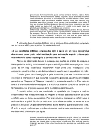 14



                     preservação do meio ambiente, que é a única forma de manter a vida na Terra.
                     Uma maneira de recompensar o planeta é ajudar a salvar a floresta amazônica
                     assim estaremos reduzindo as consequências do efeito estufa e desta forma
                     assegurando a vida de inúmeras espécies tanto da fauna bem como da flora
                     brasileira, garantido o futuro de todo o planeta e da humanidade que o habita. É
                     isso que o estado de Mato Grosso do Sul está fazendo ao estabelecer que para
                     cada modelo de automóvel zero quilômetro vendido uma árvore deve ser
                     plantada, para compensar a emissão de gás carbônico.
                     Defendendo a natureza, estamos defendendo nossa qualidade de vida. Por isso
                     precisamos exigir dos órgãos públicos o planejamento e a execução de medidas
                     de proteção à natureza, mais que isso, cobrar de toda a sociedade essas ações.
                     E como cidadãos conscientes, fazermos tudo que está ao nosso alcance.
                     Partindo destes pequenos gestos para alcançarmos as grandes ações.


      A utilização das estratégias didáticas com o apoio do blog colaborativo comprovou
ser um recurso válido para a prática da produção textual.

4.3 As estratégias didáticas empregadas com o apoio de um blog colaborativo
despertaram maior gosto pela investigação, pela autonomia, espírito crítico e pelo
uso da Internet como suporte para o aprendizado em rede
      Através da observação durante a realização das tarefas, da análise da pesquisa e
textos postados no blog pode-se concluir que as estratégias didáticas empregadas com o
apoio de um blog colaborativo despertaram maior gosto pela investigação, pela
autonomia, o espírito crítico e uso da internet como suporte para o aprendizado em rede.
      O maior gosto pela investigação e pela autonomia pode ser constatado ao ser
observado o interesse com que os alunos realizaram a pesquisa a partir das orientações
presentes na Webquest. A Webquest proporcionou autonomia aos alunos. Pois todas as
tarefas e orientações estavam redigidas lá e os alunos puderam consultá-las sempre que
foi necessário. E o professor passou a ser o mediador da aprendizagem.
      O espírito crítico pode ser constatado na qualidade das imagens e notícias
selecionadas e nos textos produzidos. As imagens e notícias postadas levaram os alunos
a refletir sobre os temas pesquisados. Pois eram atuais e instigavam a refletir sobre a
realidade local e global. Os alunos mostraram fatos relevantes sobre os temas em suas
produções textuais e um posicionamento crítico diante do tema que foi elaborado o texto.
O texto a seguir produzido por um dos estudantes mostra esse posicionamento crítico
diante do tema preservação das águas.


                     Existem vários outros problemas que contaminam a água, como o lixo doméstico
                     jogado diretamente nos rios, esgotos que desembocam no mar, etc. E as pessoas
                     pensam que quando elas morrerem ainda existirá água. Mas será que elas não
                     imaginam que seus filhos, netos, bisnetos e entes queridos não poderão ter água
                     potável?
 