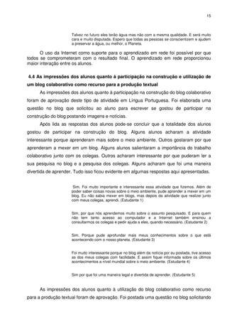 15



                     Talvez no futuro eles terão água mas não com a mesma qualidade. E será muito
                     cara e muito disputada. Espero que todas as pessoas se conscientizem e ajudem
                     a preservar a água, ou melhor, o Planeta.

      O uso da Internet como suporte para o aprendizado em rede foi possível por que
todos se comprometeram com o resultado final. O aprendizado em rede proporcionou
maior interação entre os alunos.

4.4 As impressões dos alunos quanto à participação na construção e utilização de
um blog colaborativo como recurso para a produção textual
      As impressões dos alunos quanto à participação na construção do blog colaborativo
foram de aprovação deste tipo de atividade em Língua Portuguesa. Foi elaborada uma
questão no blog que solicitou ao aluno para escrever se gostou de participar na
construção do blog postando imagens e notícias.
      Após lida as respostas dos alunos pode-se concluir que a totalidade dos alunos
gostou de participar na construção do blog. Alguns alunos acharam a atividade
interessante porque aprenderam mais sobre o meio ambiente. Outros gostaram por que
aprenderam a mexer em um blog. Alguns alunos salientaram a importância do trabalho
colaborativo junto com os colegas. Outros acharam interessante por que puderam ler a
sua pesquisa no blog e a pesquisa dos colegas. Alguns acharam que foi uma maneira
divertida de aprender. Tudo isso ficou evidente em algumas respostas aqui apresentadas.


                      Sim. Foi muito importante e interessante essa atividade que fizemos. Além de
                     poder saber coisas novas sobre o meio ambiente, pude aprender a mexer em um
                     blog. Eu não sabia mexer em blogs, mas depois da atividade que realizei junto
                     com meus colegas, aprendi. (Estudante 1)


                     Sim, por que nós aprendemos muito sobre o assunto pesquisado. E para quem
                     não tem tanto acesso ao computador e a Internet também ensinou a
                     consultarmos os colegas e pedir ajuda a eles, quando necessário. (Estudante 2)


                     Sim. Porque pude aprofundar mais meus conhecimentos sobre o que está
                     acontecendo com o nosso planeta. (Estudante 3)


                     Foi muito interessante porque no blog além da notícia por eu postada, tive acesso
                     as dos meus colegas com facilidade. E assim fiquei informada sobre os últimos
                     acontecimentos a nível mundial sobre o meio ambiente. (Estudante 4)


                     Sim por que foi uma maneira legal e divertida de aprender. (Estudante 5)


      As impressões dos alunos quanto à utilização do blog colaborativo como recurso
para a produção textual foram de aprovação. Foi postada uma questão no blog solicitando
 