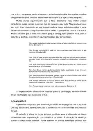 16




que o aluno escrevesse se ele achou que o texto dissertativo dele ficou melhor usando o
blog por que ele pode consultar as notícias e as imagens que o grupo dele pesquisou.
      Muitos alunos argumentaram que o texto dissertativo ficou melhor porque
consultando outras notícias ficou mais fácil de escrever o seu texto. Alguns acharam que
seu texto ficou interessante por que puderam colocar dados estatísticos sobre o tema.
Outros acharam que conseguiram demonstrar melhor o que queriam mostrar aos outros.
Muitos acharam que o texto ficou melhor porque conseguiram aprender mais sobre o
assunto. O que ficou evidente em algumas respostas aqui apresentadas.


                      Sim porque eu pude consultar outras notícias e ficou mais fácil de escrever meu
                      texto. (Estudante 1)


                      Sim. Porque consultando o texto do meu grupo tive mais ideias sobre o que
                      escrever. (Estudante 2)


                      Sim. Pois eu pude ter mais algumas ideias em cima das imagens e notícias para
                      escrever o meu texto dissertativo, que com certeza ficou muito melhor. (Estudante
                      3)

                      Sim. Pois consultando outros textos me ajudou a formar ideias e a construir uma
                      boa dissertação. (Estudante 4)

                      Sim. Pois dessa maneira pudemos colocar dados estatísticos, o que torna um
                      texto muito mais interessante. (Estudante 5)

                      Sim porque consegui demonstrar melhor o que eu queria mostrar aos outros.
                      Para que todos se conscientizem. (Estudante 6)

                      Sim. Porque colocamos as nossas idéias a partir do que lemos e vemos de um
                      assunto tão importante e discutido. (Estudante 7 )

                      Sim. Porque nós aprendemos muito sobre o assunto. (Estudante 8)


      As impressões dos alunos foram positivas quanto à participação na construção do
blog e na utilização para a produção textual.


5-CONCLUSÕES
      A pesquisa comprovou que as estratégias didáticas empregadas com o apoio de
um blog colaborativo contribuíram para a construção de conhecimentos em produção
textual.
      O estímulo a leitura de textos variados contribuiu para a elaboração de textos
dissertativos com argumentação com suficiência de dados. A utilização da tecnologia
auxiliou a atingir estes objetivos. Porém também foi preciso estratégias didáticas que
 