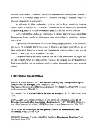 17




levaram a um trabalho colaborativo. Os alunos aprenderam na interação com o outro. O
professor foi o mediador desse processo. Utilizando estratégias didáticas instigou os
alunos a pesquisarem e aprenderem.
      A utilização do blog colaborativo, onde os alunos foram coautores propiciou
aprendizagem, a interação e a cooperação. Constatou-se ser um recurso para as aulas de
Língua Portuguesa para realizar atividades de pesquisa, leitura e produção textual.
      A Internet facilitou a leitura de informações e notícias sobre temas da atualidade.
Coube ao professor desafiar os alunos para essa tarefa utilizando estratégias didáticas
apropriadas.
      A pesquisa constatou que a utilização do Webquest proporcionou mais autonomia
aos alunos na realização das tarefas. E que o desafio de participar da construção de um
blog colaborativo despertou o gosto pela investigação, espírito crítico e pelo uso da
Internet como suporte para o aprendizado em rede.
      A experiência teve resultados positivos com os alunos participantes do projeto pois
eles se comprometeram e se dedicaram na realização da pesquisa e da produção textual.
Porém não significa que os resultados positivos sejam alcançados com outro grupo de
alunos.




6 REFERÊNCIAS BIBLIOGRÁFICAS


FONSECA, André Azevedo da. O uso do diário virtual (blog) como portfólio digital:
uma proposta de avaliação. 2006. Disponível em: <
http://galaxy.intercom.org.br:8180/dspace/bitstream/1904/19396/1/Andr%C3%A9+Fonsec
a.pdf>. Acesso em: 23 jul. 2010.

GIL, Antonio Carlos. Como Elaborar Projetos de Pesquisa. 4ª. Ed. São Paulo. Atlas.
2009.

GOMES, João Maria. Blogs: um recurso e uma estratégia pedagógica. Actas do VII
Simpósio Internacional de Informática educativa. Leiria. P. 311-315. 2005. Disponível
em: < http://stoa.usp.br/cid/files/-1/3104/Blogs-final-nome.pdf> Acesso em: 25 jul.2010.

LÉVY, Pierre. As tecnologias da inteligência: O futuro do pensamento na era
informática. Viseu: Guerra, 1994

MARCONI, Marina de Andrade; LAKATOS, Eva Maria. Metodologia Científica. 5ª ed.
São Paulo: Atlas, 2009
 