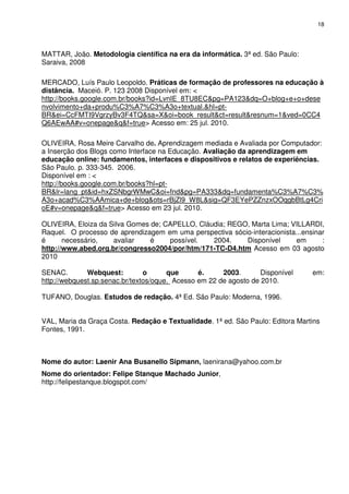 18




MATTAR, João. Metodologia científica na era da informática. 3ª ed. São Paulo:
Saraiva, 2008

MERCADO, Luís Paulo Leopoldo. Práticas de formação de professores na educação à
distância. Maceió. P. 123 2008 Disponível em: <
http://books.google.com.br/books?id=LvnIE_8TU8EC&pg=PA123&dq=O+blog+e+o+dese
nvolvimento+da+produ%C3%A7%C3%A3o+textual.&hl=pt-
BR&ei=CcFMTI9VgrzyBv3F4TQ&sa=X&oi=book_result&ct=result&resnum=1&ved=0CC4
Q6AEwAA#v=onepage&q&f=true> Acesso em: 25 jul. 2010.

OLIVEIRA, Rosa Meire Carvalho de. Aprendizagem mediada e Avaliada por Computador:
a Inserção dos Blogs como Interface na Educação. Avaliação da aprendizagem em
educação online: fundamentos, interfaces e dispositivos e relatos de experiências.
São Paulo. p. 333-345. 2006.
Disponível em : <
http://books.google.com.br/books?hl=pt-
BR&lr=lang_pt&id=hxZSNbgrWMwC&oi=fnd&pg=PA333&dq=fundamenta%C3%A7%C3%
A3o+acad%C3%AAmica+de+blog&ots=rBjZl9_W8L&sig=QF3EYePZZnzxOOqgbBtLg4Cri
oE#v=onepage&q&f=true> Acesso em 23 jul. 2010.

OLIVEIRA, Eloiza da Silva Gomes de; CAPELLO, Cláudia; REGO, Marta Lima; VILLARDI,
Raquel. O processo de aprendizagem em uma perspectiva sócio-interacionista...ensinar
é      necessário,   avaliar    é    possível.   2004.    Disponível       em      :
http://www.abed.org.br/congresso2004/por/htm/171-TC-D4.htm Acesso em 03 agosto
2010

SENAC.        Webquest:         o      que      é.     2003.       Disponível    em:
http://webquest.sp.senac.br/textos/oque. Acesso em 22 de agosto de 2010.

TUFANO, Douglas. Estudos de redação. 4ª Ed. São Paulo: Moderna, 1996.


VAL, Maria da Graça Costa. Redação e Textualidade. 1ª ed. São Paulo: Editora Martins
Fontes, 1991.



Nome do autor: Laenir Ana Busanello Sipmann, laenirana@yahoo.com.br
Nome do orientador: Felipe Stanque Machado Junior,
http://felipestanque.blogspot.com/
 